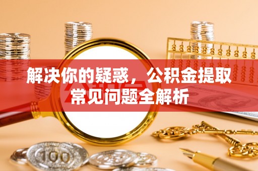 华县解决你的疑惑，公积金提取常见问题全解析