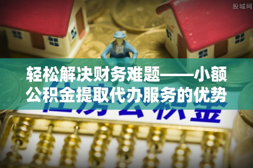 华县轻松解决财务难题——小额公积金提取代办服务的优势与选择指南