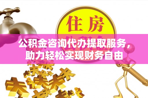 华县公积金咨询代办提取服务，助力轻松实现财务自由