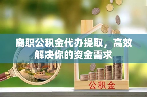 华县离职公积金代办提取，高效解决你的资金需求