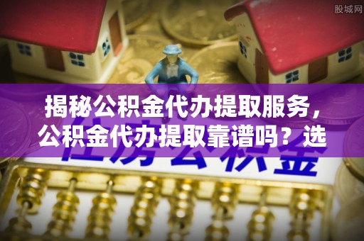 华县揭秘公积金代办提取服务，公积金代办提取靠谱吗？选择前你需要知道这些！