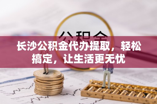 华县长沙公积金代办提取，轻松搞定，让生活更无忧