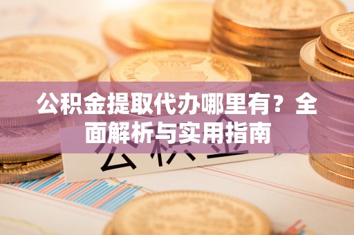 华县公积金提取代办哪里有？全面解析与实用指南