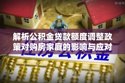 华县解析公积金贷款额度调整政策对购房家庭的影响与应对策略