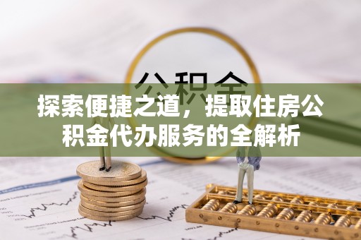 华县探索便捷之道，提取住房公积金代办服务的全解析
