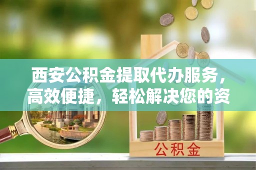华县西安公积金提取代办服务，高效便捷，轻松解决您的资金需求