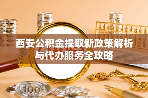 华县西安公积金提取新政策解析与代办服务全攻略