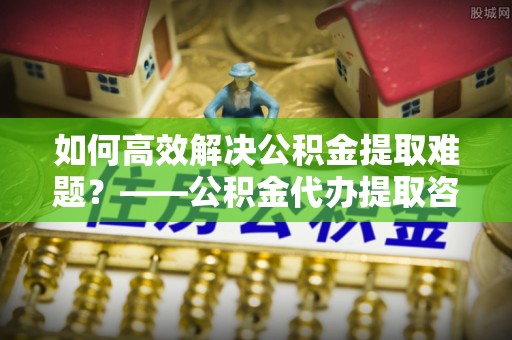 华县如何高效解决公积金提取难题？——公积金代办提取咨询服务全解析