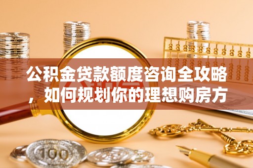 华县公积金贷款额度咨询全攻略，如何规划你的理想购房方案
