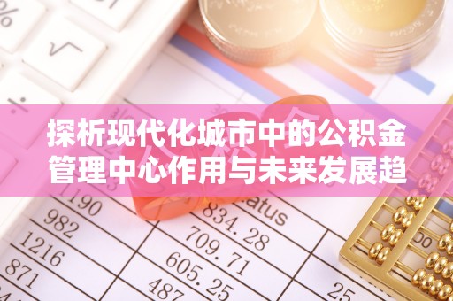 华县探析现代化城市中的公积金管理中心作用与未来发展趋势