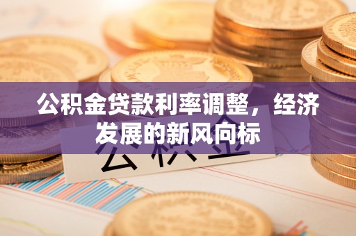 华县公积金贷款利率调整，经济发展的新风向标