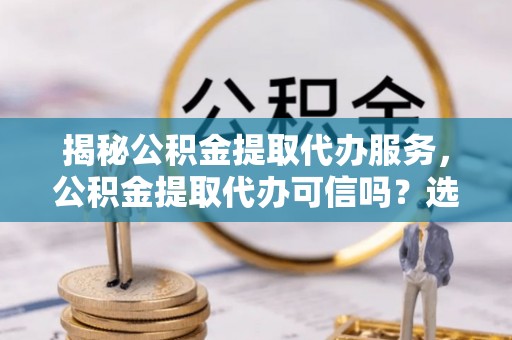 华县揭秘公积金提取代办服务，公积金提取代办可信吗？选择前你需要知道的真相