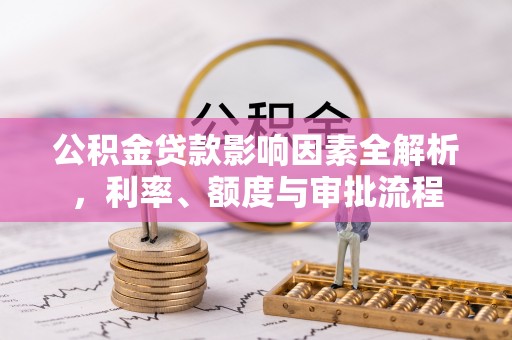 华县公积金贷款影响因素全解析，利率、额度与审批流程