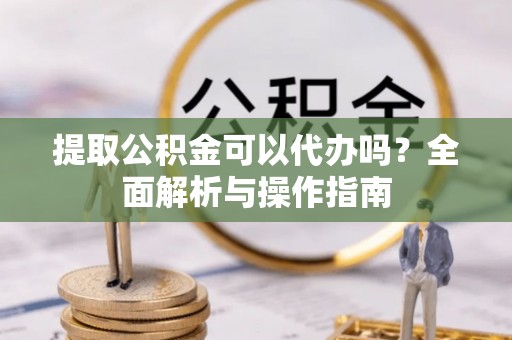 华县提取公积金可以代办吗？全面解析与操作指南