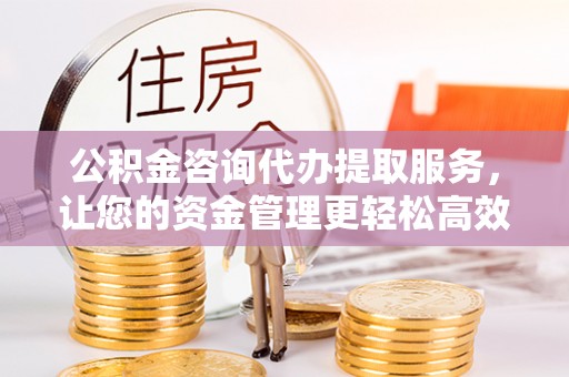 华县公积金咨询代办提取服务，让您的资金管理更轻松高效