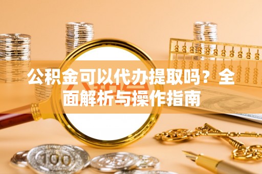 华县公积金可以代办提取吗？全面解析与操作指南