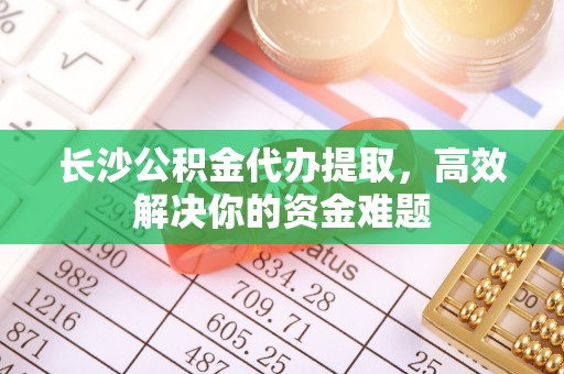 华县长沙公积金代办提取，高效解决你的资金难题