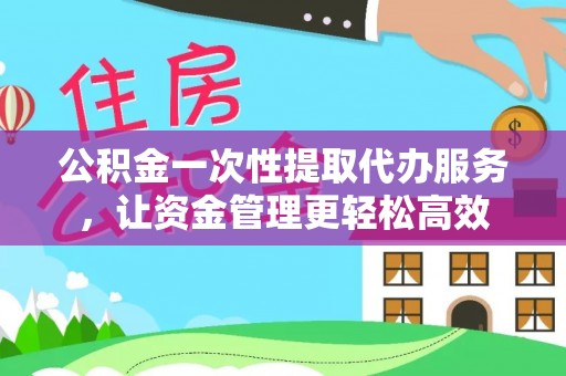 华县公积金一次性提取代办服务，让资金管理更轻松高效