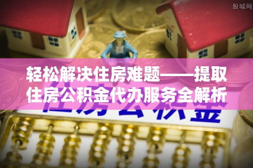 华县轻松解决住房难题——提取住房公积金代办服务全解析