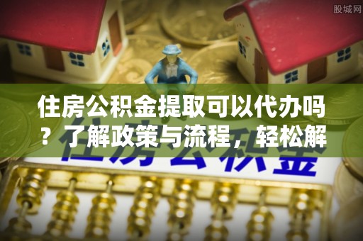 华县住房公积金提取可以代办吗？了解政策与流程，轻松解决你的疑问