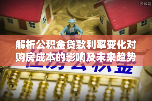 华县解析公积金贷款利率变化对购房成本的影响及未来趋势