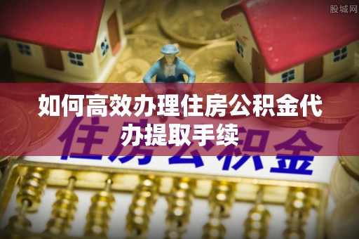 华县如何高效办理住房公积金代办提取手续